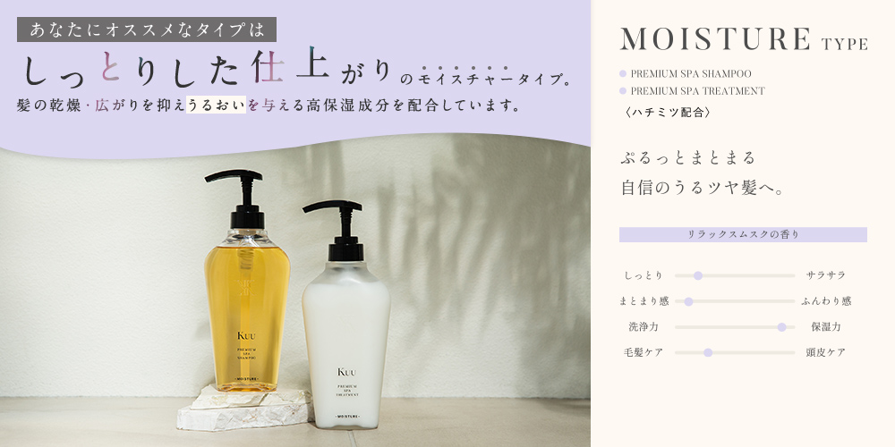 あなたにオススメなタイプは しっとりした仕上がりの モイスチャータイプ。髪の乾燥・広がりを抑えうるおいを与える高保湿成分を配合しています。 MOISTURE TYPE リラックスムスクの香り ぷるっとまとまる自信のうるツヤ髪へ。