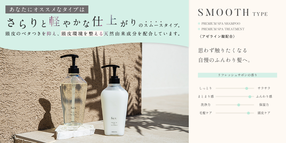あなたにオススメなタイプは さらりと軽やかな仕上がりの スムースタイプ。頭皮のベタつきを抑え、頭皮環境を整える天然由来成分を配合しています。 SMOOTH TYPE リフレッシュサボンの香り 思わず触りたくなる自慢のふんわり髪へ。