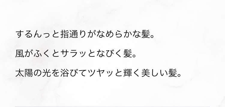 するんっと指通りがなめらかな髪。風がふくとサラッとなびく髪。太陽の光を浴びてツヤっと輝く美しい髪。