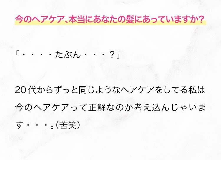 今のヘアケア、本当にあなたの髪にあっていますか？「‥‥たぶん…？」 20代からずっと同じようなヘアケアをしてる私は 今のヘアケアって正解なのか考え込んじゃいます…。(苦笑)