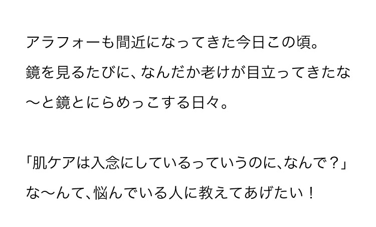 アラフォーも間近になってきた今日この頃。鏡を見るたびに、なんだか老けが目立ってきたなーと鏡とにらめっこする日々。「肌ケアは入念にしているっていうのに、なんで？」なーんて、悩んでいる人に教えてあげたい！
