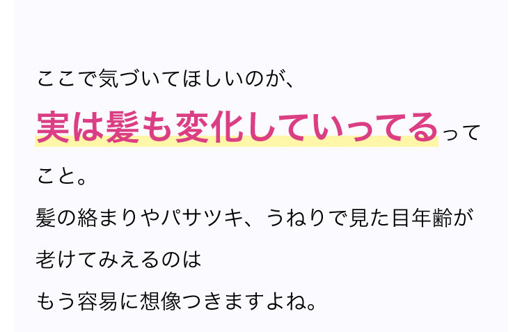 ここで気づいてほしいのが、実は髪も変化していってるってこと。髪の絡まりやパサツキ、うねりで	見た目年齢が老けてみえるのはもう容易に想像つきますよね。
