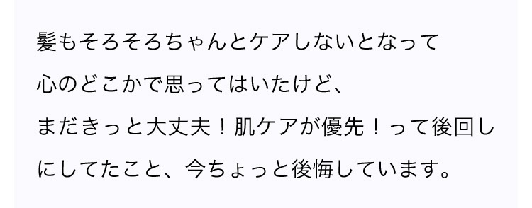髪もそろそろちゃんとケアしないとなって心のどこかで思ってはいたけど、まだきっと大丈夫！肌ケアが優先！って後回しにしてたこと、今ちょっと後悔しています。
