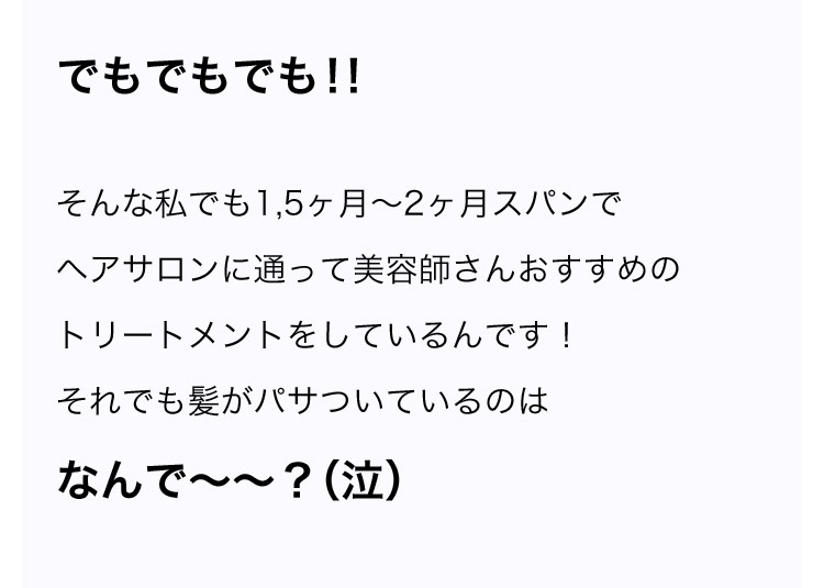 でもでもでも！！そんな私でも1．5ヶ月から2ヶ月スパンでヘアサロンに通って美容師さんおすすめのトリートメントをしているんです！ それでも髪がパサついているのはなんでーー？(泣)