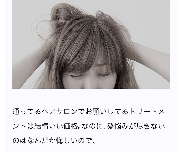 通ってるヘアサロンでお願いしてるトリートメントは結構いい価格。なのに、髪悩みが尽きないのはなんだか悔しいので、