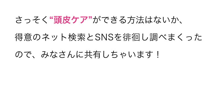 さっそく“頭皮ケア”ができる方法はないか、得意のネット検索とSNSを徘徊し調べまくったので、みなさんに共有しちゃいます！