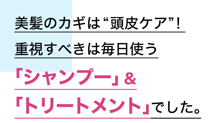 美髪のカギは“頭皮ケア”！重視すべきは毎日使う 「シャンプー」＆「トリートメント」でした。