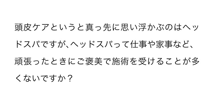 頭皮ケアというと真っ先に思い浮かぶのはヘッドスパですが、ヘッドスパって仕事や家事など、頑張ったときにご褒美で施術を受けることが多くないですか？