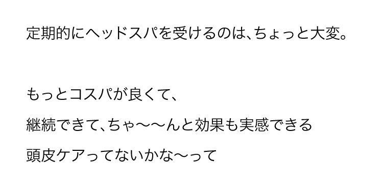 定期的にヘッドスパを受けるのは、ちょっと大変。もっとコスパが良くて、継続できて、ちゃーんと効果も実感できる 頭皮ケアってないかなーって
