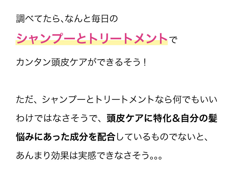 調べてたら、なんと毎日のシャンプーとトリートメントでカンタン頭皮ケアができるそう！ ただ、シャンプーとトリートメントなら何でもいいわけではなさそうで、頭皮ケアに特化＆自分の髪悩みにあった成分を配合しているものでないと、あんまり効果は実感できなさそう…