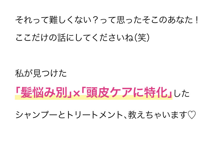 それって難しくない？って思ったそこのあなた！ここだけの話にしてくださいね(笑) 私が見つけた 「髪悩み別」×「頭皮ケアに特化」したシャンプーとトリートメント、教えちゃいます