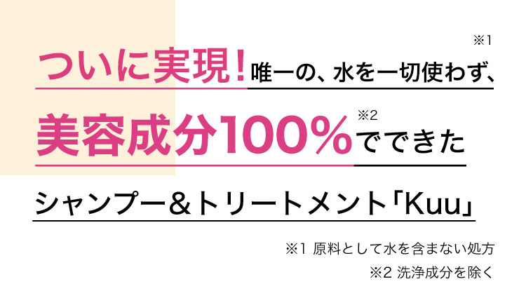 ついに実現！唯一の、水を一切使わず※1、美容成分100％※2でできたシャンプー＆トリートメント「Kuu」 ※1 原料として水を含まない処方 ※2 洗浄成分を除く