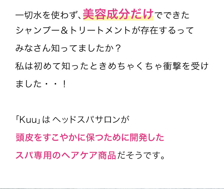 一切水を使わず、美容成分だけでできたシャンプー＆トリートメントが存在するってみなさん知ってましたか？私は初めて知ったときめちゃくちゃ衝撃を受けました‥！「Kuu」はヘッドスパサロンが頭皮をすこやかに保つために開発した高級ヘッドスパ専用のヘアケア商品だそうです。