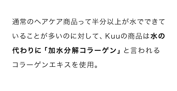 通常のヘアケア商品って半分以上が水でできているのに対して、Kuuの商品は水の代わりに「加水分解コラーゲン」と言われるコラーゲンエキスを使用。