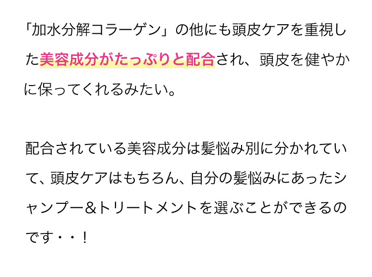 「加水分解コラーゲン」の他にも頭皮ケアを重視した美容成分がたっぷりと配合され、頭皮をすこやかに保ってくれるみたい。配合されている美容成分は髪悩み別に分かれていて、頭皮ケアはもちろん、自分の髪悩みにあったシャンプー＆トリートメントを選ぶことができるのです・・！