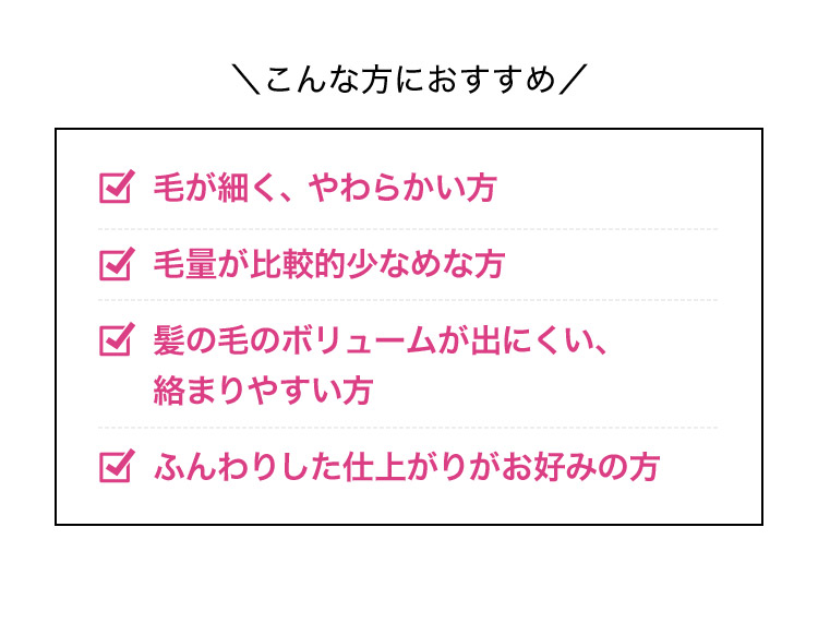 こんな方におすすめ 毛が細く、やわらかい方 毛量が比較的少なめな方 髪の毛のボリュームが出にくい、絡まりやすい方 ふんわりした仕上がりがお好みの方