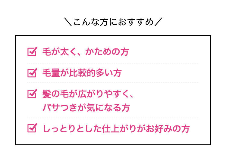 こんな方におすすめ 毛が太く、かための方 毛量が比較的多い方 髪の毛が広がりやすく、パサつきが気になる方 しっとりとした仕上がりがお好みの方