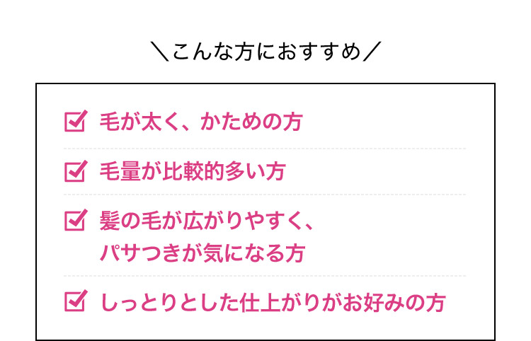 こんな方におすすめ 毛が太く、かための方 毛量が比較的多い方 髪の毛が広がりやすく、パサつきが気になる方 しっとりとした仕上がりがお好みの方