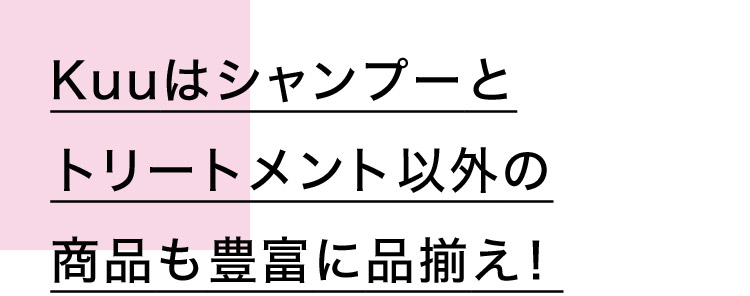 Kuuはシャンプーとトリートメント以外の商品も豊富に品揃え！