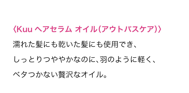 ＜Kuu ヘアセラム オイル(アウトバスケア)＞ 濡れた髪にも乾いた髪にも使用でき、しっとりつややかなのに、羽のように軽く、ベタつかない贅沢なオイル。