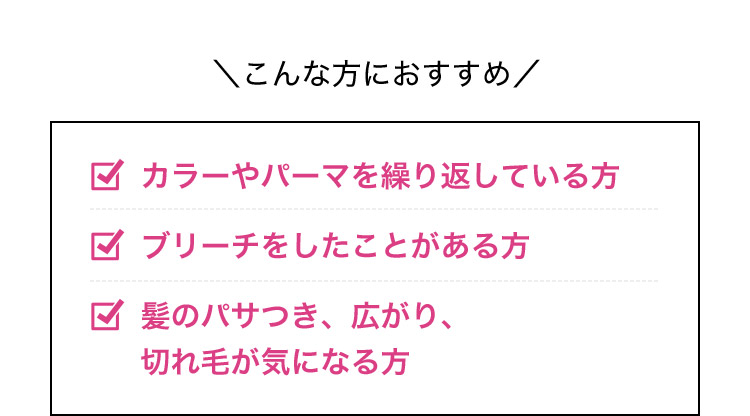 こんな方におすすめ カラーやパーマを繰り返している方 ブリーチをしたことがある方 髪のパサつき、広がり、切れ毛が気になる方