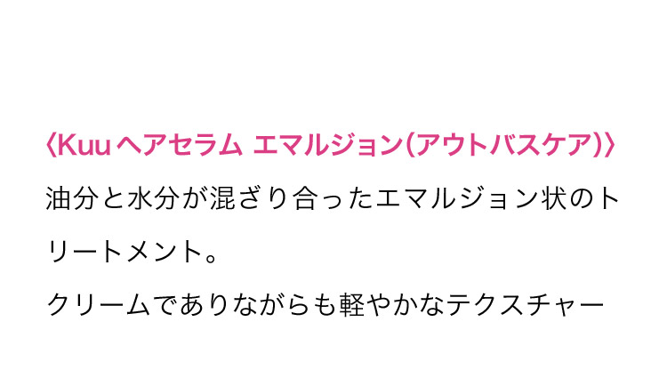 ＜Kuu ヘアセラム エマルジョン(アウトバスケア)＞ 油分と水分が混ざり合ったエマルジョン状のトリートメント。クリームでありながらも軽やかなテクスチャー