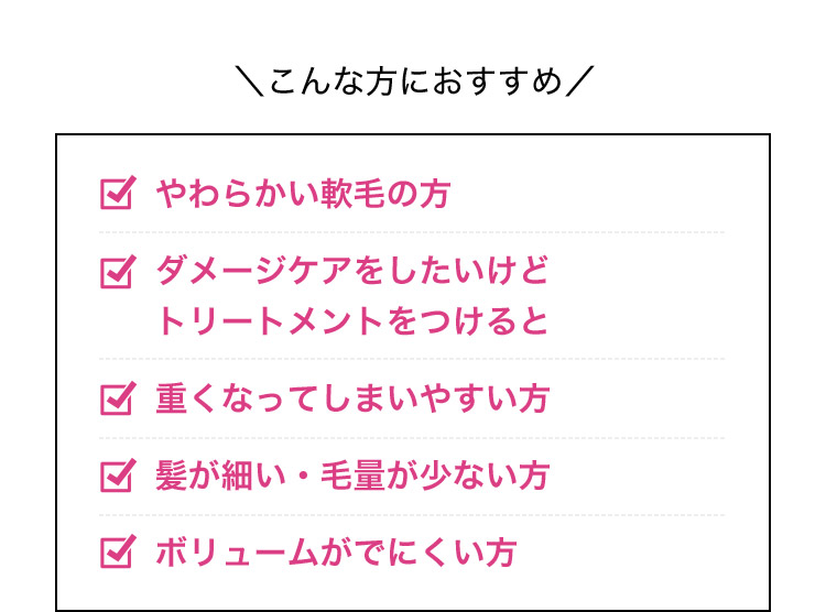 こんな方におすすめやわらかい軟毛の方 ダメージケアをしたいけどトリートメントをつけると 重くなってしまいやすい方 髪が細い・毛量が少ない方 ボリュームがでにくい方