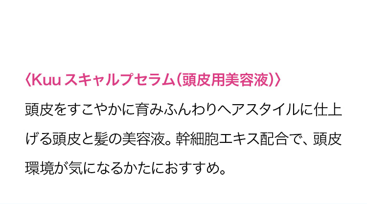 ＜Kuuスキャルプセラム(頭皮化粧水)＞ 頭皮をすこやかに育みふんわりヘアスタイルに仕上げる頭皮と髪の美容液。 幹細胞エキス配合で、頭皮環境改善が期待できます。