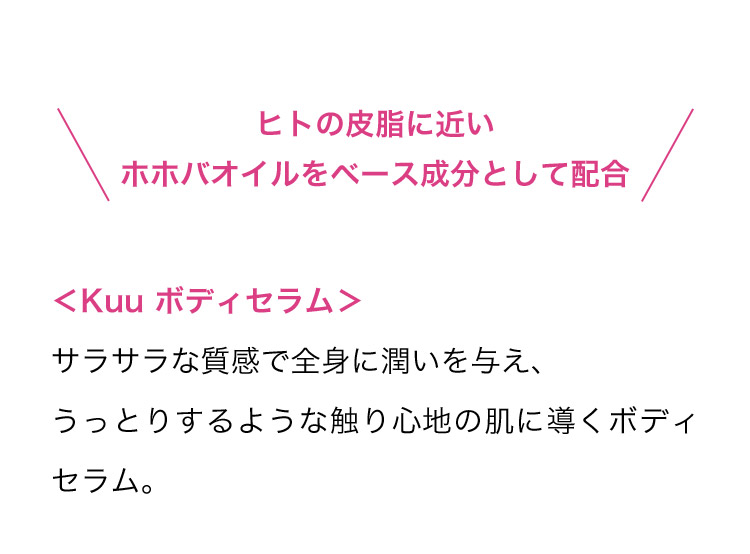 ヒトの皮脂に近いホホバオイルをベース成分として配合 ＜Kuu ボディセラム＞ サラサラな質感で全身に潤いを与え、うっとりするような触り心地の肌に導くボディセラム。