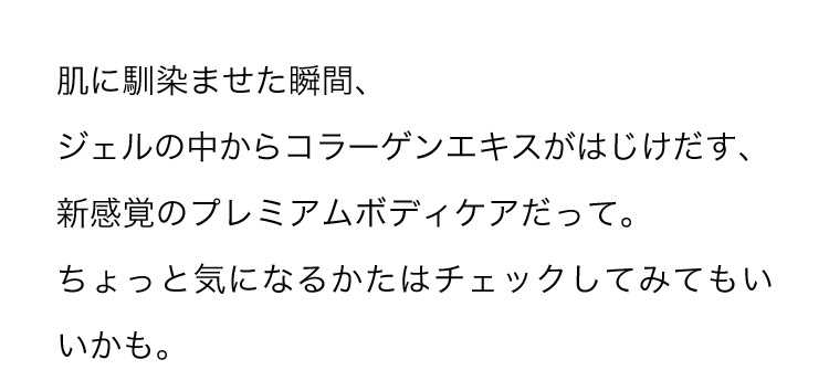 肌に馴染ませた瞬間、ジェルの中からコラーゲンエキスがはじけだす、新感覚のプレミアムボディケアだって。ちょっと気になるかたはチェックしてみてもいいかも。