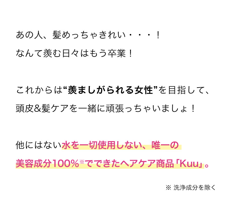 あの人、髪めっちゃきれい…！なんて羨む日々はもう卒業！これからは“羨ましがられる女性”を目指して、頭皮＆髪ケアを一緒に頑張っちゃいましょ！他にはない水を一切使用しない、唯一の美容成分100％※でできたヘアケア商品「Kuu」。※ 洗浄成分を除く。