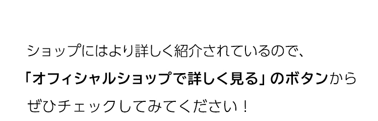 オフィシャルショップで簡単に詳細が知れるので、「オフィシャルショップで詳しく見る」のボタンからぜひチェックしてみてください！